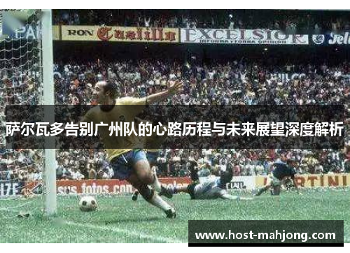 萨尔瓦多告别广州队的心路历程与未来展望深度解析 萨尔瓦多告别广州队的心路历程与未来展望深度解析