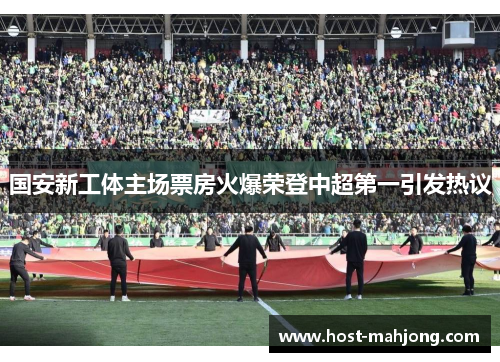国安新工体主场票房火爆荣登中超第一引发热议